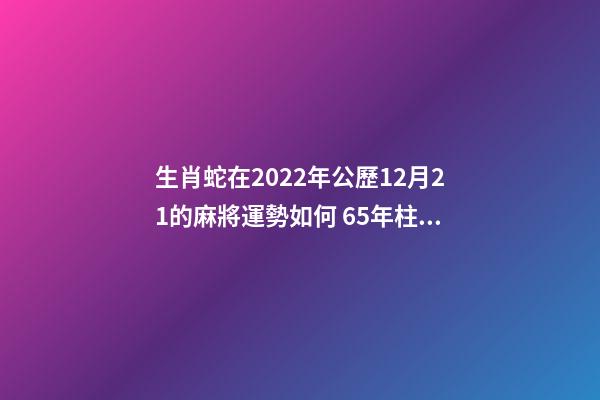 生肖蛇在2022年公歷12月21的麻將運勢如何 65年柱屬蛇,月柱屬虎,日柱屬虎,時柱屬牛怎么樣-第1張-觀點-玄機派